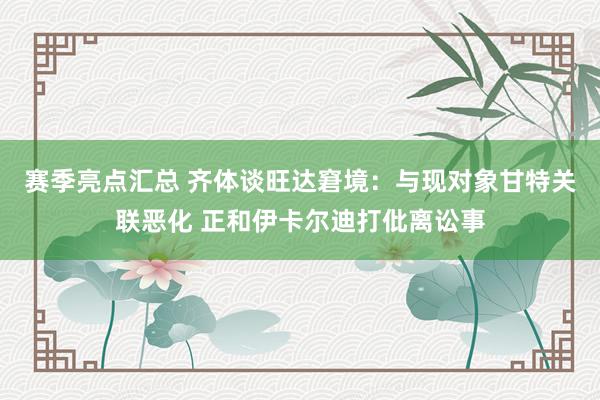 赛季亮点汇总 齐体谈旺达窘境：与现对象甘特关联恶化 正和伊卡尔迪打仳离讼事