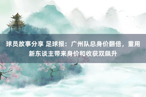 球员故事分享 足球报：广州队总身价翻倍，重用新东谈主带来身价和收获双飙升