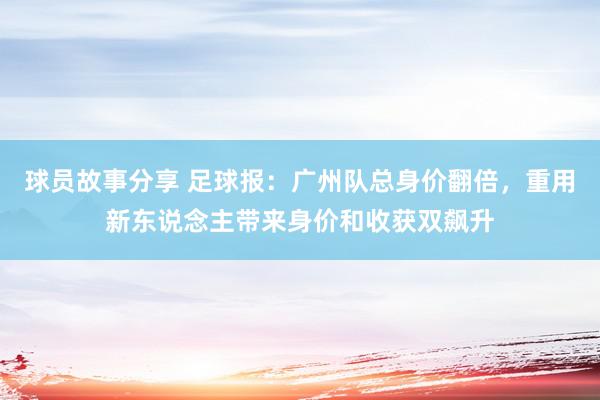 球员故事分享 足球报：广州队总身价翻倍，重用新东说念主带来身价和收获双飙升