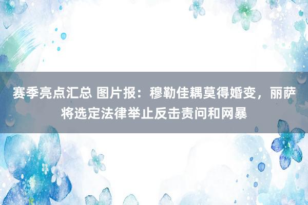 赛季亮点汇总 图片报：穆勒佳耦莫得婚变，丽萨将选定法律举止反击责问和网暴