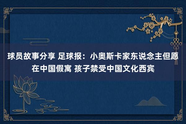 球员故事分享 足球报：小奥斯卡家东说念主但愿在中国假寓 孩子禁受中国文化西宾