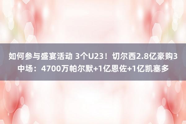 如何参与盛宴活动 3个U23！切尔西2.8亿豪购3中场：4700万帕尔默+1亿恩佐+1亿凯塞多