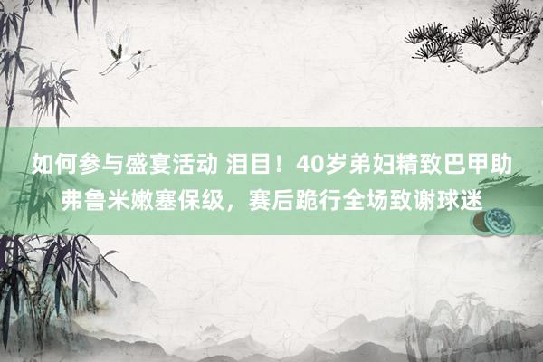 如何参与盛宴活动 泪目！40岁弟妇精致巴甲助弗鲁米嫩塞保级，赛后跪行全场致谢球迷