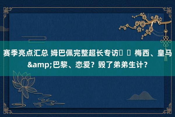 赛季亮点汇总 姆巴佩完整超长专访⭐️梅西、皇马&巴黎、恋爱？毁了弟弟生计？