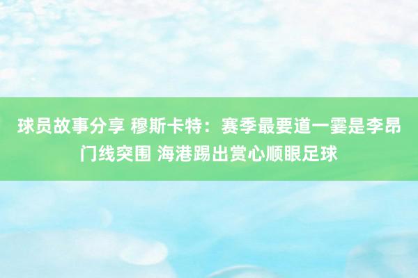 球员故事分享 穆斯卡特：赛季最要道一霎是李昂门线突围 海港踢出赏心顺眼足球