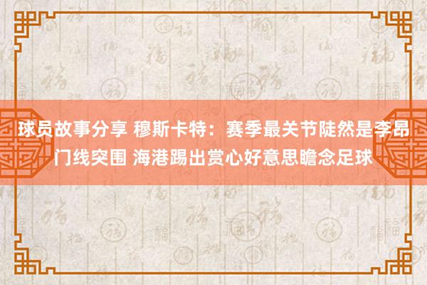 球员故事分享 穆斯卡特：赛季最关节陡然是李昂门线突围 海港踢出赏心好意思瞻念足球