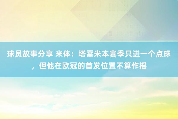 球员故事分享 米体：塔雷米本赛季只进一个点球，但他在欧冠的首发位置不算作摇