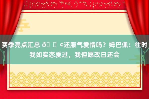 赛季亮点汇总 🐢还服气爱情吗？姆巴佩：往时我如实恋爱过，我但愿改日还会