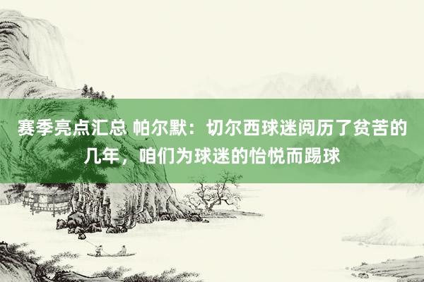 赛季亮点汇总 帕尔默：切尔西球迷阅历了贫苦的几年，咱们为球迷的怡悦而踢球