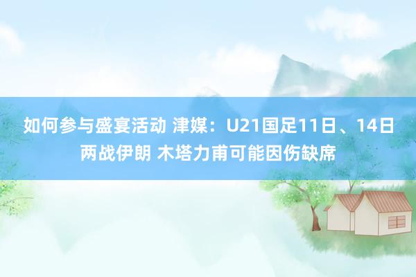 如何参与盛宴活动 津媒：U21国足11日、14日两战伊朗 木塔力甫可能因伤缺席