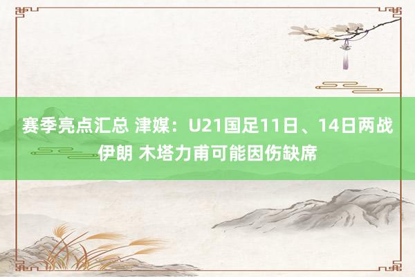 赛季亮点汇总 津媒：U21国足11日、14日两战伊朗 木塔力甫可能因伤缺席