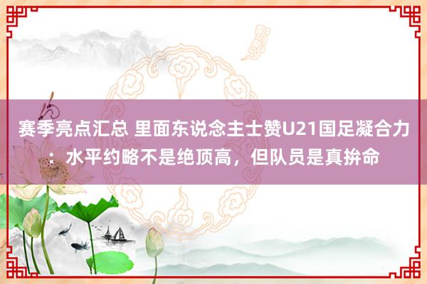 赛季亮点汇总 里面东说念主士赞U21国足凝合力：水平约略不是绝顶高，但队员是真拚命