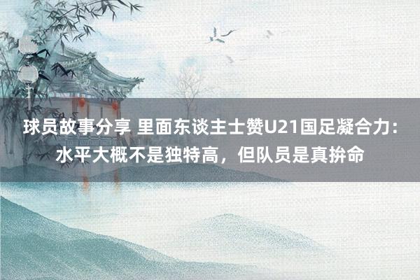 球员故事分享 里面东谈主士赞U21国足凝合力：水平大概不是独特高，但队员是真拚命