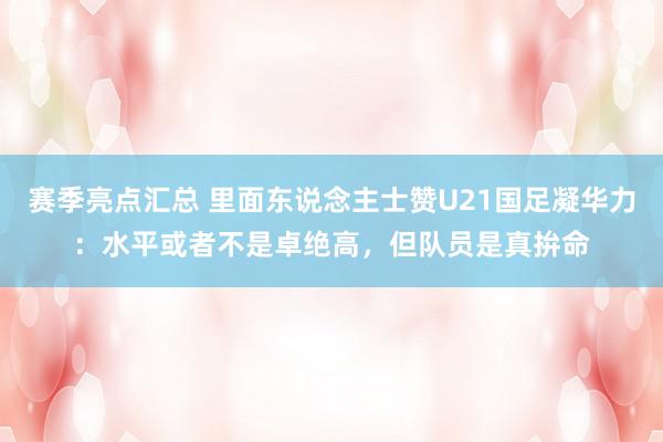 赛季亮点汇总 里面东说念主士赞U21国足凝华力：水平或者不是卓绝高，但队员是真拚命