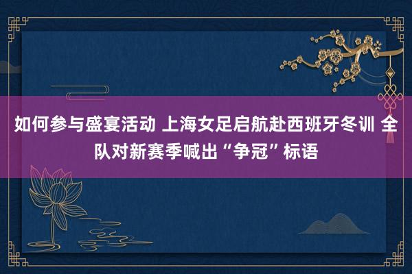 如何参与盛宴活动 上海女足启航赴西班牙冬训 全队对新赛季喊出“争冠”标语