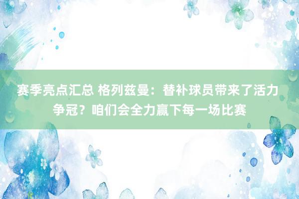 赛季亮点汇总 格列兹曼：替补球员带来了活力 争冠？咱们会全力赢下每一场比赛