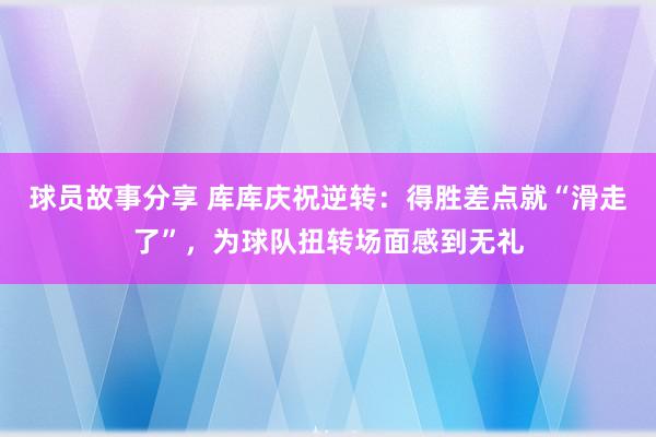 球员故事分享 库库庆祝逆转：得胜差点就“滑走了”，为球队扭转场面感到无礼