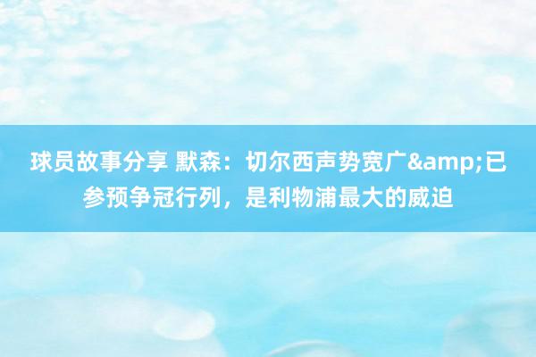 球员故事分享 默森：切尔西声势宽广&已参预争冠行列，是利物浦最大的威迫