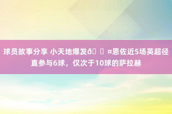 球员故事分享 小天地爆发😤恩佐近5场英超径直参与6球，仅次于10球的萨拉赫