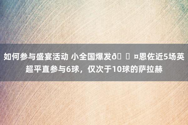 如何参与盛宴活动 小全国爆发😤恩佐近5场英超平直参与6球，仅次于10球的萨拉赫