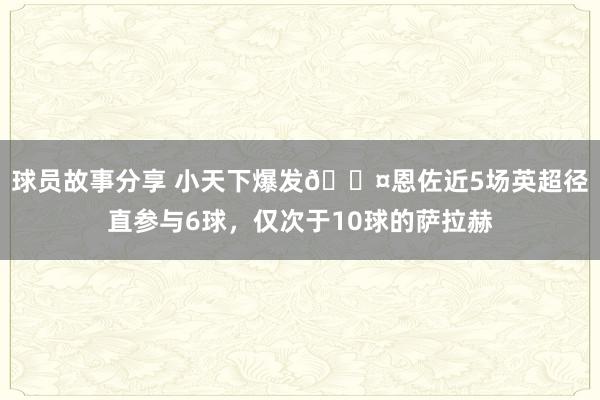 球员故事分享 小天下爆发😤恩佐近5场英超径直参与6球，仅次于10球的萨拉赫