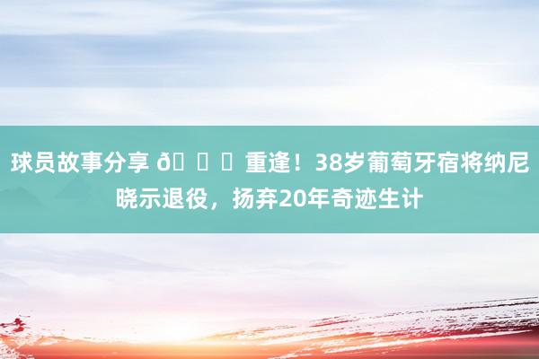 球员故事分享 👋重逢！38岁葡萄牙宿将纳尼晓示退役，扬弃20年奇迹生计