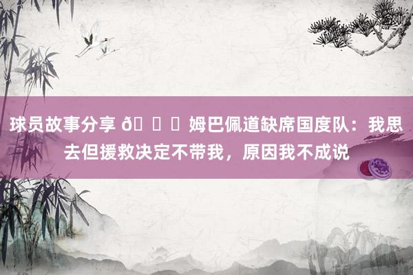 球员故事分享 👀姆巴佩道缺席国度队：我思去但援救决定不带我，原因我不成说