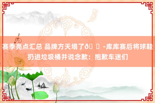 赛季亮点汇总 品牌方天塌了😭库库赛后将球鞋扔进垃圾桶并说念歉：抱歉车迷们