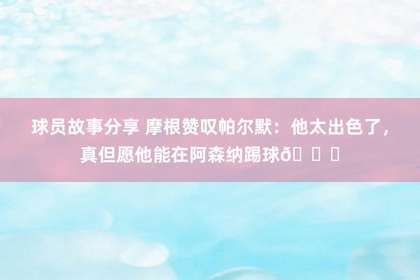 球员故事分享 摩根赞叹帕尔默：他太出色了，真但愿他能在阿森纳踢球👍