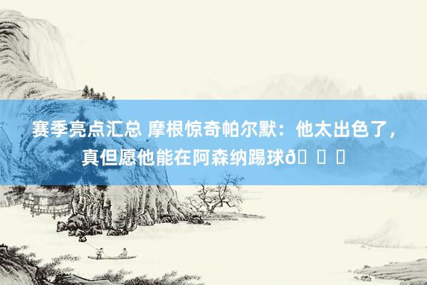 赛季亮点汇总 摩根惊奇帕尔默：他太出色了，真但愿他能在阿森纳踢球👍