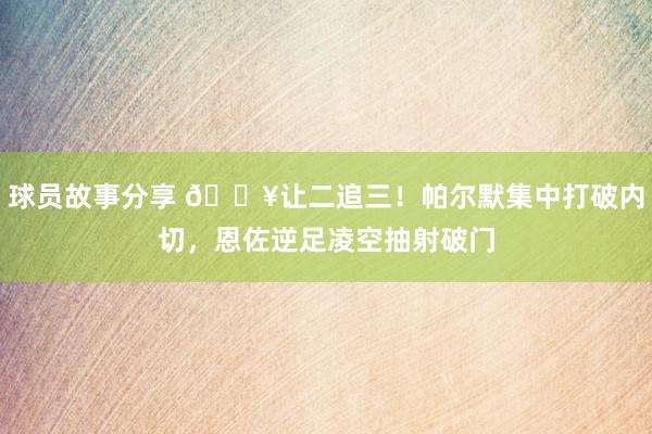 球员故事分享 💥让二追三！帕尔默集中打破内切，恩佐逆足凌空抽射破门