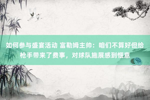 如何参与盛宴活动 富勒姆主帅：咱们不算好但给枪手带来了费事，对球队施展感到惬意