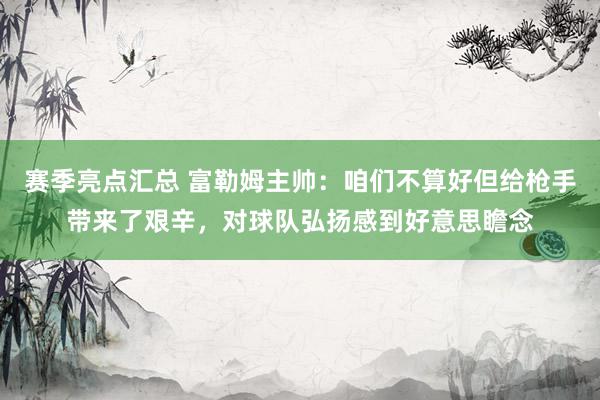 赛季亮点汇总 富勒姆主帅：咱们不算好但给枪手带来了艰辛，对球队弘扬感到好意思瞻念