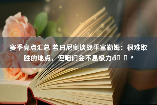 赛季亮点汇总 若日尼奥谈战平富勒姆：很难取胜的地点，但咱们会不息极力💪