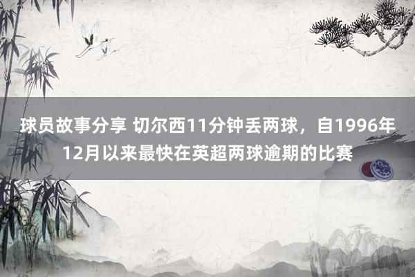 球员故事分享 切尔西11分钟丢两球，自1996年12月以来最快在英超两球逾期的比赛