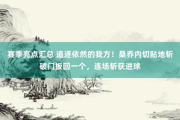 赛季亮点汇总 追逐依然的我方！桑乔内切贴地斩破门扳回一个，连场斩获进球