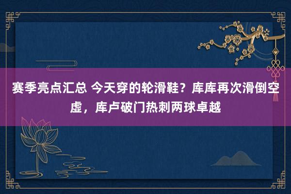 赛季亮点汇总 今天穿的轮滑鞋？库库再次滑倒空虚，库卢破门热刺两球卓越