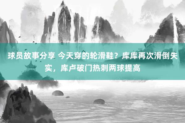 球员故事分享 今天穿的轮滑鞋？库库再次滑倒失实，库卢破门热刺两球提高