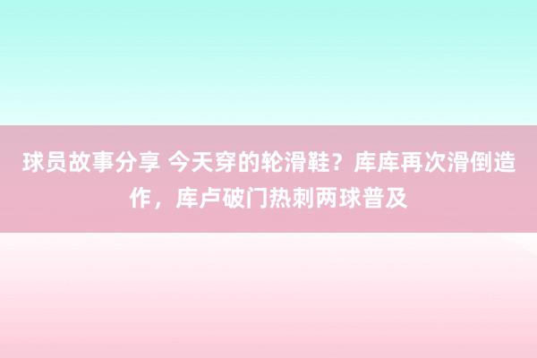 球员故事分享 今天穿的轮滑鞋？库库再次滑倒造作，库卢破门热刺两球普及