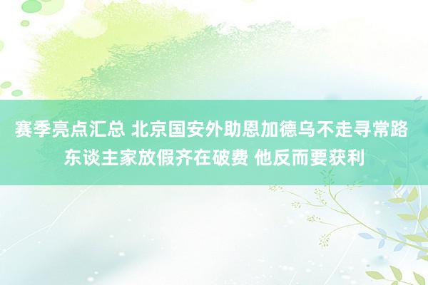 赛季亮点汇总 北京国安外助恩加德乌不走寻常路 东谈主家放假齐在破费 他反而要获利