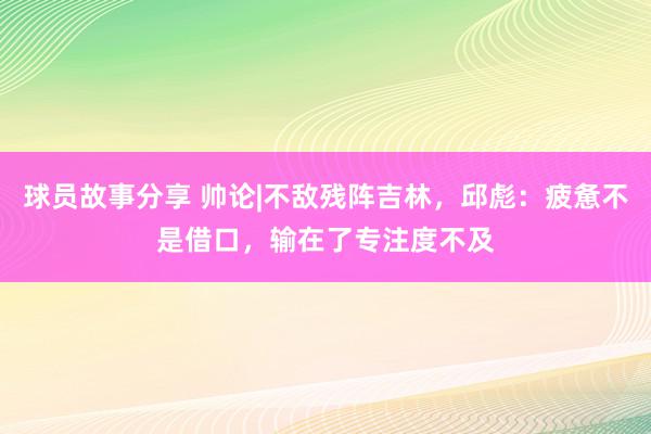 球员故事分享 帅论|不敌残阵吉林，邱彪：疲惫不是借口，输在了专注度不及