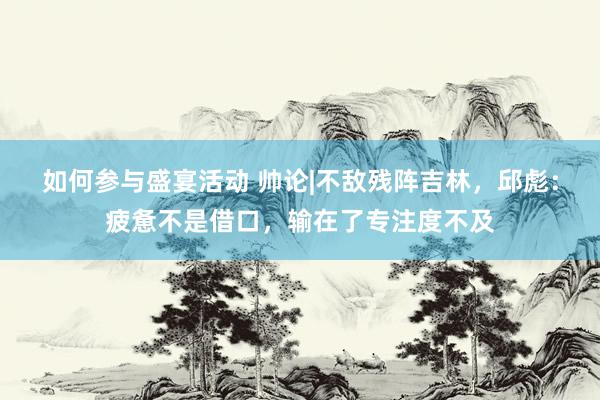 如何参与盛宴活动 帅论|不敌残阵吉林，邱彪：疲惫不是借口，输在了专注度不及