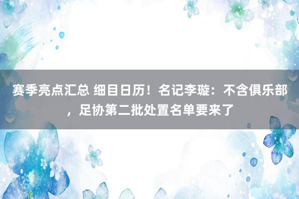 赛季亮点汇总 细目日历！名记李璇：不含俱乐部，足协第二批处置名单要来了