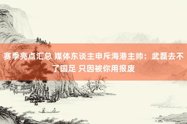 赛季亮点汇总 媒体东谈主申斥海港主帅：武磊去不了国足 只因被你用报废