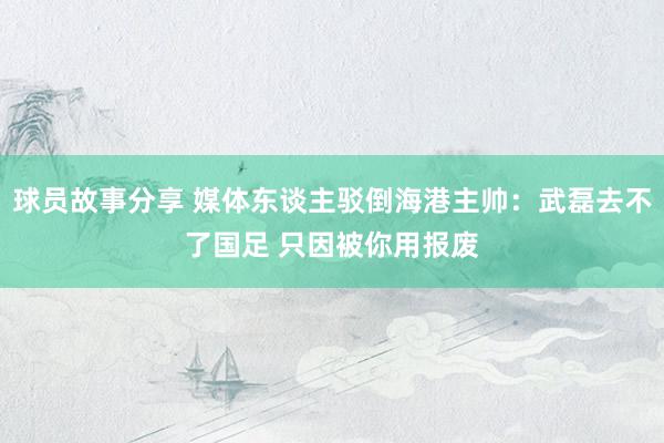 球员故事分享 媒体东谈主驳倒海港主帅：武磊去不了国足 只因被你用报废