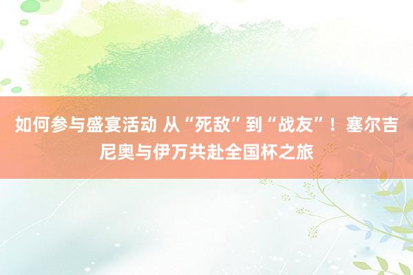 如何参与盛宴活动 从“死敌”到“战友”！塞尔吉尼奥与伊万共赴全国杯之旅