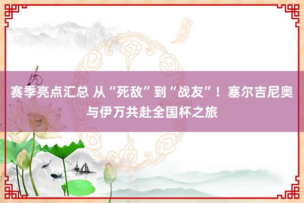 赛季亮点汇总 从“死敌”到“战友”！塞尔吉尼奥与伊万共赴全国杯之旅